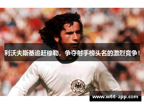 利沃夫斯基追赶穆勒,争夺射手榜头名的激烈竞争!