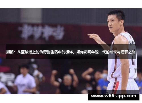 周鹏:从篮球场上的传奇到生活中的榜样,如何影响年轻一代的成长与追梦之路 周鹏:从篮球场上的传奇到生活中的榜样,如何影响年轻一代的成长与追梦之路